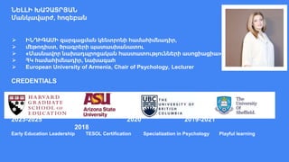 ՆԵԼԼԻ ԽԱՉԱՏՐՅԱՆ
Մանկավարժ, հոգեբան
⮚ ԻՆԴԻԳԱՄԻ զարգացման կենտրոնի համահիմնադիր,
⮚ մեթոդիստ, ծրագրերի պատասխանատու
⮚ «Մասնավոր նախադպրոցական հաստատությունների ասոցիացիա»
⮚ ՀԿ համահիմնադիր, նախագահ
⮚ European University of Armenia, Chair of Psychology, Lecturer
CREDENTIALS
2023-2025 2020 2019-2021
2018
Early Education Leadership TESOL Certification Specialization in Psychology Playful learning
 