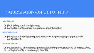 ԴԱՍԸՆԹԱՑԻ ՎԵՐՋՈՒՄ ԴՈՒՔ
ԿԻՄԱՆԱՔ
❏ ինչ է իմացական գործընթացը
❏ որոնք են բարձրագույն իմացական գործընթացերը
ԿՏԻՐԱՊԵՏԵՔ
❏ իմացաական գործընթացները խթանելու և զարգացնելու գործնական
գործիքներին
ԿԿԱՐՈՂԱՆԱՔ
❏ տարբերակել, թե որ խաղերը որ իմացական գործընթացներն են զարգացնում
❏ ստեղծագործել և նոր խաղեր հորինել
 