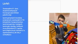 ԼԵԳՈ
Զարգացնում է վաղ
մաթեմատիկական
հասկացությունների
ըմբռնումը:
կառուցողական խաղերը
լավագույնս զարգացնում են
խնդիրներ հաղթահարելու
կարողությունը. նախքան
կառուցել սկսելը, երեխան
ուսումնասիրում է պլանը
կամ ինքնուրույն մտածում և
պլանավորում, թե ինչ է
ստեղծելու:
 