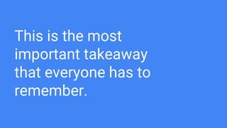 This is the most
important takeaway
that everyone has to
remember.
 