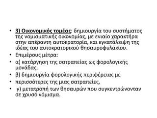 • 3) Οικονομικός τομέας: δημιουργία του συστήματος
της νομισματικής οικονομίας, με ενιαίο χαρακτήρα
στην απέραντη αυτοκρατορία, και εγκατάλειψη της
ιδέας του αυτοκρατορικού θησαυροφυλακίου.
• Επιμέρους μέτρα:
• α) κατάργηση της σατραπείας ως φορολογικής
μονάδας,
• β) δημιουργία φορολογικής περιφέρειας με
• περισσότερες της μιας σατραπείες,
• γ) μετατροπή των θησαυρών που συγκεντρώνονταν
σε χρυσό νόμισμα.
 