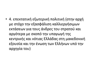 • 4. επεκτατική εξωτερική πολιτική (στην αρχή
με στόχο την εξασφάλιση καλλιεργήσιμων
εκτάσεων για τους άνδρες του στρατού και
αργότερα με σκοπό την υπαγωγή της
κεντρικής και νότιας Ελλάδας στη μακεδονική
εξουσία και την ένωση των Ελλήνων υπό την
αρχηγία του)
 