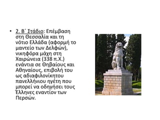 • 2. Β΄ Στάδιο: Επέμβαση
στη Θεσσαλία και τη
νότιο Ελλάδα (αφορμή το
μαντείο των Δελφών),
νικηφόρα μάχη στη
Χαιρώνεια (338 π.Χ.)
ενάντια σε Θηβαίους και
Αθηναίους, επιβολή του
ως αδιαφιλονίκητου
πανελλήνιου ηγέτη που
μπορεί να οδηγήσει τους
Έλληνες εναντίον των
Περσών.
 