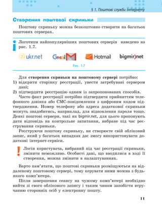 11
§ 1. Поштові служби інтернету
Створення поштової скриньки
Поштову скриньку можна безкоштовно створити на багатьох
поштових серверах.
Логотипи найпопулярніших поштових серверів наведено на
рис. 1.7.
Рис. 1.7
Для створення скриньки на поштовому сервері потрібно:
1) відкрити сторінку реєстрації, увести затребувані сервером
дані;
2) підтвердити реєстрацію одним із запропонованих способів.
Часто факт реєстрації потрібно підтвердити прийняттям теле-
фонного дзвінка або СМС-повідомлення з цифровим кодом під-
твердження. Номер телефону або адреса додаткової скриньки
можуть знадобитись, наприклад, для відновлення пароля тощо.
Деякі поштові сервери, такі як bigmir.net, для цього пропонують
дати відповідь на контрольне запитання, вибране під час реє-
стрування скриньки.
Реєструючи поштову скриньку, ви створюєте свій обліковий
запис, який у багатьох випадках дає змогу використовувати до-
даткові інтернет-сервіси.
Логін користувача, вибраний під час реєстрації скриньки,
змінити неможливо. Особисті дані, що вводилися в ході її
створення, можна змінити в налаштуваннях.
Варто пам’ятати, що поштові скриньки розміщуються на від-
даленому поштовому сервері, тому керувати ними можна з будь-
якого комп’ютера.
Після завершення сеансу на чужому комп’ютері необхідно
вийти зі свого облікового запису і таким чином запобігти втру-
чанню сторонніх осіб у електронну пошту.
 
