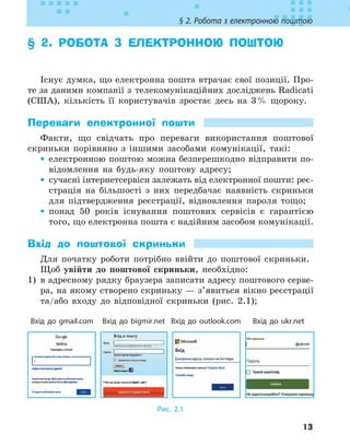 13
§ 2. Робота з електронною поштою
§ 2. 
РОБОТА З ЕЛЕКТРОННОЮ ПОШТОЮ
Існує думка, що електронна пошта втрачає свої позиції. Про-
те за даними компанії з телекомунікаційних досліджень Radicati
(США), кількість її користувачів зростає десь на 3% щороку.
Переваги електронної пошти
Факти, що свідчать про переваги використання поштової
скриньки порівняно з іншими засобами комунікації, такі:
•
• електронною поштою можна безперешкодно відправити по-
відомлення на будь-яку поштову адресу;
•
• сучасні інтернет­
сервіси залежать від електронної пошти: реє-
страція на більшості з них передбачає наявність скриньки
для підтвердження реєстрації, відновлення пароля тощо;
•
• понад 50 років існування поштових сервісів є гарантією
того, що електронна пошта є надійним засобом комунікації.
Вхід до поштової скриньки
Для початку роботи потрібно ввійти до поштової скриньки.
Щоб увійти до поштової скриньки, необхідно:
1) в адресному рядку браузера записати адресу поштового серве-
ра, на якому створено скриньку — з’явиться вікно реєстрації
та/або входу до відповідної скриньки (рис. 2.1);
Вхід до gmail.com Вхід до bigmir.net Вхід до outlook.com Вхід до ukr.net
Рис. 2.1
 