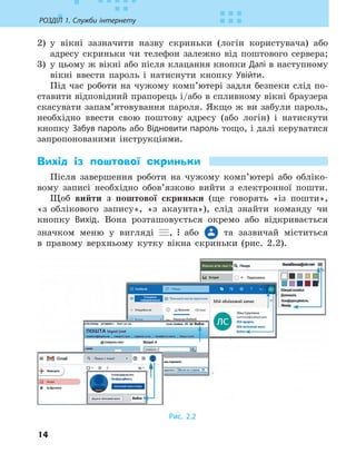 14
РОЗДІЛ 1. Служби інтернету
2) у вікні зазначити назву скриньки (логін користувача) або
адресу скриньки чи телефон залежно від поштового сервера;
3) у цьому ж вікні або після клацання кнопки Далі в наступному
вікні ввести пароль і натиснути кнопку Увійти.
Під час роботи на чужому комп’ютері задля безпеки слід по-
ставити відповідний прапорець і/або в спливному вікні браузера
скасувати запам’ятовування пароля. Якщо ж ви забули пароль,
необхідно ввести свою поштову адресу (або логін) і натиснути
кнопку Забув пароль або Відновити пароль тощо, і далі керуватися
запропонованими інструкціями.
Вихід із поштової скриньки
Після завершення роботи на чужому комп’ютері або обліко-
вому записі необхідно обов’язково вийти з електронної пошти.
Щоб вийти з поштової скриньки (ще говорять «із пошти»,
«з облікового запису», «з акаунта»), слід знайти команду чи
кнопку Вихід. Вона розташовується окремо або відкривається
значком меню у вигляді , або та зазвичай міститься
в правому верхньому кутку вікна скриньки (рис. 2.2).
Рис. 2.2
 