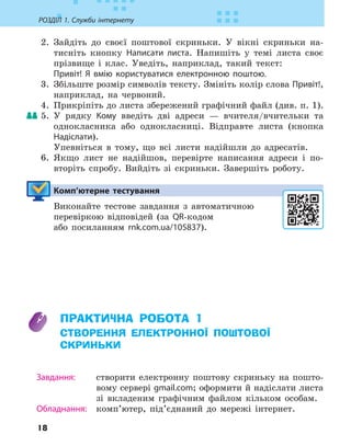 18
РОЗДІЛ 1. Служби інтернету
2. Зайдіть до своєї поштової скриньки. У вікні скриньки на-
тисніть кнопку Написати листа. Напишіть у темі листа своє
прізвище і клас. Уведіть, наприклад, такий текст:
Привіт! Я вмію користуватися електронною поштою.
3. Збільште розмір символів тексту. Змініть колір слова Привіт!,
наприклад, на червоний.
4. Прикріпіть до листа збережений графічний файл (див. п. 1).
5. У рядку Кому введіть дві адреси — вчителя/вчительки та
однокласника або однокласниці. Відправте листа (кнопка
Надіслати).
Упевніться в тому, що всі листи надійшли до адресатів.
6. Якщо лист не надійшов, перевірте написання адреси і по-
вторіть спробу. Вийдіть зі скриньки. Завершіть роботу.
Комп’ютерне тестування

Виконайте тестове завдання з автоматичною
перевіркою відповідей (за QR-кодом
або посиланням rnk.com.ua/105837).
ПРАКТИЧНА РОБОТА 1
СТВОРЕННЯ ЕЛЕКТРОННОЇ ПОШТОВОЇ
СКРИНЬКИ
Завдання: створити електронну поштову скриньку на пошто-
вому сервері gmail.com; оформити й надіслати листа
зі вкладеним графічним файлом кільком особам.
Обладнання: комп’ютер, під’єднаний до мережі інтернет.
 
