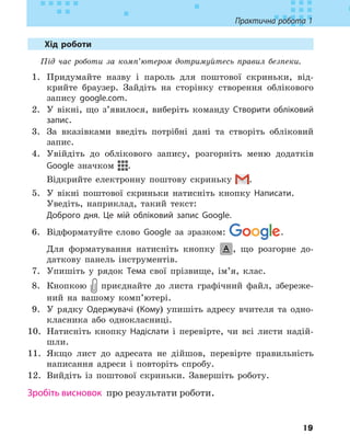 19
Практична робота 1
Хід роботи
Під час роботи за комп’ютером дотримуйтесь правил безпеки.
1. Придумайте назву і пароль для поштової скриньки, від-
крийте браузер. Зайдіть на сторінку створення облікового
запису google.com.
2. У вікні, що з’явилося, виберіть команду Створити обліковий
запис.
3. За вказівками введіть потрібні дані та створіть обліковий
запис.
4. Увійдіть до облікового запису, розгорніть меню додатків
Google значком .
Відкрийте електронну поштову скриньку .
5. У вікні поштової скриньки натисніть кнопку Написати.
Уведіть, наприклад, такий текст:
Доброго дня. Це мій обліковий запис Google.
6. Відформатуйте слово Google за зразком: .
Для форматування натисніть кнопку , що розгорне до-
даткову панель інструментів.
7. Упишіть у рядок Тема свої прізвище, ім’я, клас.
8. Кнопкою приєднайте до листа графічний файл, збереже-
ний на вашому комп’ютері.
9. У рядку Одержувачі (Кому) упишіть адресу вчителя та одно-
класника або однокласниці.
10. Натисніть кнопку Надіслати і перевірте, чи всі листи надій-
шли.
11. Якщо лист до адресата не дійшов, перевірте правильність
написання адреси і повторіть спробу.
12. Вийдіть із поштової скриньки. Завершіть роботу.
Зробіть висновок 
про результати роботи.
 