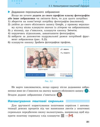 21
§ 3. Налаштування поштової скриньки
X
X Додавання персонального зображення
Якщо ви хочете додати до свого профілю власну фотографію
або інше зображення чи змінити його, то для цього потрібно:
1) зберегти на комп’ютері потрібну фотографію (малюнок);
2) увійти до свого облікового запису Google, у правому верхньо-
му кутку вікна клацнути значок із літерою чи зображенням;
3) у віконці, що з’явилося, клацнути кнопку Змінити;
4) керуючись підказками, завантажити фотографію;
5) вибрати за допомогою кадрувальної рамки потрібний фраг-
мент зображення (рис. 3.2);
6) клацнути кнопку Зробити фотографією профілю.
Рис. 3.2
Не варто хвилюватися, якщо одразу після додавання зобра-
ження воно не з’явилося на значку вашого облікового запису .
Згодом додане зображення з’явиться: .
Налаштування поштової скриньки
Для зручності користування поштовим сервісом і автома-
тизації деяких процесів під час написання листів у поштових
скриньках передбачено низку налаштувань, наприклад щоб від-
крити поштову скриньку слід клацнути: → .
 