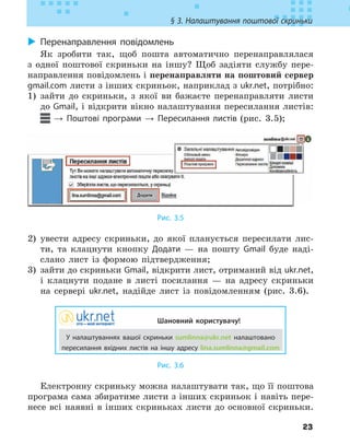 23
§ 3. Налаштування поштової скриньки
X
X Перенаправлення повідомлень
Як зробити так, щоб пошта автоматично перенаправлялася
з одної поштової скриньки на іншу? Щоб задіяти службу пере-
направлення повідомлень і перенаправляти на поштовий сервер
gmail.com листи з інших скриньок, наприклад з ukr.net, потрібно:
1) зайти до скриньки, з якої ви бажаєте перенаправляти листи
до Gmail, і відкрити вікно налаштування пересилання листів:
→ Поштові програми → Пересилання листів (рис. 3.5);
Рис. 3.5
2) увести адресу скриньки, до якої планується пересилати лис-
ти, та клацнути кнопку Додати — на пошту Gmail буде наді-
слано лист із формою підтвердження;
3) зайти до скриньки Gmail, відкрити лист, отриманий від ukr.net,
і клацнути подане в листі посилання — на адресу скриньки
на сервері ukr.net, надійде лист із повідомленням (рис. 3.6).
Шановний користувачу!
У налаштуваннях вашої скриньки sumlinna@ukr.net налаштовано
пересилання вхідних листів на іншу адресу lina.sumlinna@gmail.com
Рис. 3.6
Електронну скриньку можна налаштувати так, що її поштова
програма сама збиратиме листи з інших скриньок і навіть пере-
несе всі наявні в інших скриньках листи до основної скриньки.
 