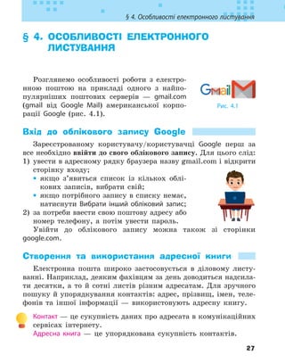 27
§ 4. Особливості електронного листування
§ 4. 
ОСОБЛИВОСТІ ЕЛЕКТРОННОГО
ЛИСТУВАННЯ
Розглянемо особливості роботи з електро-
нною поштою на прикладі одного з найпо-
пулярніших поштових серверів — gmail.com
(gmail від Google Mail) американської корпо-
рації Google (рис. 4.1).
Вхід до облікового запису Google
Зареєстрованому користувачу/користувачці Google перш за
все необхідно ввійти до свого облікового запису. Для цього слід:
1) увести в адресному рядку браузера назву gmail.com і відкрити
сторінку входу;
•
• якщо з’явиться список із кількох облі-
кових записів, вибрати свій;
•
• якщо потрібного запису в списку немає,
натиснути Вибрати інший обліковий запис;
2) за потреби ввести свою поштову адресу або
номер телефону, а потім увести пароль.
Увійти до облікового запису можна також зі сторінки
google.com.
Створення та використання адресної книги
Електронна пошта широко застосовується в діловому листу-
ванні. Наприклад, деяким фахівцям за день доводиться надсила-
ти десятки, а то й сотні листів різним адресатам. Для зручного
пошуку й упорядкування контактів: адрес, прізвищ, імен, теле-
фонів та іншої інформації — використовують адресну книгу.
Контакт — це сукупність даних про адресата в комунікаційних
сервісах інтернету.
Адресна книга — це упорядкована сукупність контактів.
Рис. 4.1
 