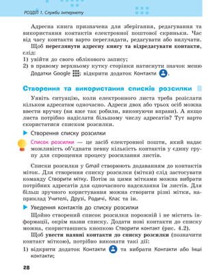 28
РОЗДІЛ 1. Служби інтернету
Адресна книга призначена для зберігання, редагування та
використання контактів електронної поштової скриньки. Час
від часу контакти варто переглядати, редагувати або вилучати.
Щоб переглянути адресну книгу та відредагувати контакти,
слід:
1) увійти до свого облікового запису;
2) в правому верхньому кутку сторінки натиснути значок меню
Додатки Google ; відкрити додаток Контакти .
Створення та використання списків розсилки
Уявіть ситуацію, коли електронного листа треба розіслати
кільком адресатам одночасно. Адреси двох або трьох осіб можна
ввести вручну (ви вже так робили, виконуючи вправи). А якщо
листа потрібно надіслати більшому числу адресатів? Тут варто
скористатися списком розсилки.
X
X Створення списку розсилки
Список розсилки — це засіб електронної пошти, який надає
можливість об’єднати певну кількість контактів у єдину гру-
пу для спрощення процесу розсилання листів.
Списки розсилки у Gmail створюють додаванням до контактів
міток. Для створення списку розсилки (мітки) слід застосувати
команду Створити мітку. Потім за цими мітками можна вибрати
потрібних адресатів для одночасного надсилання їм листів. Для
більш зручного користування можна створити різні мітки, на-
приклад Учителі, Друзі, Родичі, Клас та ін.
X
X Уведення контактів до списку розсилки
Щойно створений список розсилки порожній і не містить ін-
формації, окрім назви списку. Додати нові контакти до списку
можна, скориставшись кнопкою Створити контакт (рис. 4.2).
Щоб увести наявні контакти до списку розсилки (позначити
контакт міткою), потрібно виконати такі дії:
1) відкрити додаток Контакти та вибрати Контакти або Інші
контакти;
 