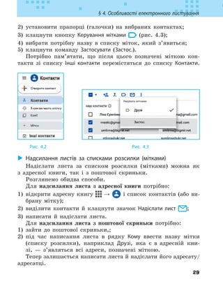 29
§ 4. Особливості електронного листування
2) установити прапорці (галочки) на вибраних контактах;
3) клацнути кнопку Керування мітками (рис. 4.3);
4) вибрати потрібну назву в списку міток, який з’явиться;
5) клацнути команду Застосувати (Застос.).
Потрібно пам’ятати, що після цього позначені міткою кон-
такти зі списку Інші контакти перемістяться до списку Контакти.
Рис. 4.2 					 Рис. 4.3
X
X Надсилання листів за списками розсилки (мітками)
Надіслати листа за списком розсилки (мітками) можна як
з адресної книги, так і з поштової скриньки.
Розглянемо обидва способи.
Для надсилання листа з адресної книги потрібно:
1) відкрити адресну книгу → і список контактів (або ви-
брану мітку);
2) виділити контакти й клацнути значок Надіслати лист ;
3) написати й надіслати листа.
Для надсилання листа з поштової скриньки потрібно:
1) зайти до поштової скриньки,;
2) під час написання листа в рядку Кому ввести назву мітки
(списку розсилки), наприклад Друзі, яка є в адресній кни-
зі, — з’являться всі адреси, позначені міткою.
Тепер залишається написати листа й надіслати його адресату/
адресатці.
 