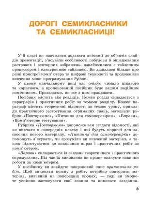 3
ДОРОГІ СЕМИКЛАСНИКИ
ТА СЕМИКЛАСНИЦІ!
У 6 класі ви навчилися додавати анімації до об’єктів слай-
дів презентації, з’ясували особливості побудови й опрацювання
растрових і векторних зображень, ознайомилися з табличним
процессором і електронною таблицею. Ви дізналися більше про
різні пристрої комп’ютера та цифрові технології та продовжили
вивчення мови програмування Python.
У цьому навчальному році вас очікує чимало цікавого
та корисного, а пропонований посібник буде вашим надійним
помічником. Пригадаємо, як же з ним працювати.
Посібник містить сім розділів. Кожен розділ складається з
параграфів і практичних робіт за темами розділу. Кожен па-
раграф містить теоретичні відомості за темою уроку, прикла-
ди практичного застосування отриманих знань, матеріали ру-
брик «Повторюємо», «Питання для самоперевірки», «Вправи»,
«Комп’ютерне тестування».
Рубрика «Повторюємо» допоможе вам згадати відомості, які
ви вивчали в попередніх класах і які будуть корисні для за-
своєння нового матеріалу. «Питання для самоперевірки» до-
поможуть з’ясувати, чи зрозуміли ви вивчений матеріал, а та-
кож підготуватися до виконання вправ і практичних робіт за
комп’ютером.
«Вправи» складаються із завдань теоретичного і практичного
спрямування. Під час їх виконання ви краще опануєте навички
роботи за комп’ютером.
У посібнику ви знайдете покроковий опис практичних ро-
біт. Щоб виконати кожну з робіт, потрібно повторити ма-
теріал, вивчений на попередніх уроках, — тоді ви зможе-
те успішно застосувати свої знання та виконати завдання.
3
 