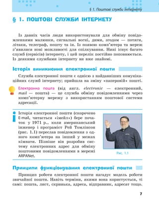 7
§ 1. Поштові служби інтернету
§ 1. 
ПОШТОВІ СЛУЖБИ ІНТЕРНЕТУ
Із давніх часів люди використовували для обміну повідо-
мленнями малюнки, сигнальні вогні, дими, згодом — потяги,
літаки, телеграф, пошту та ін. Із появою комп’ютера та мереж
з’явилися нові можливості для спілкування. Нині існує багато
служб (сервісів) інтернету, і цей перелік постійно поповнюється.
Із деякими службами інтернету ви вже знайомі.
Історія виникнення електронної пошти
Служба електронної пошти є однією з найдавніших комуніка-
ційних служб інтернету; прийшла на зміну «паперовій» пошті.
Електронна пошта (від англ. electronic — електронний,
mail — пошта) — це служба обміну повідомленнями через
комп’ютерну мережу з використанням поштової системи
адресації.
Історія електронної пошти (скорочено
E-mail, читається «імейл») бере поча-
ток у 1971 р., коли американський
інженер і програміст Рей Томлінсон
(рис. 1.1) переслав повідомлення з од-
ного комп’ютера на інший у межах
кімнати. Пізніше він розробив сис-
тему електронних адрес для обміну
поштовими повідомленнями в мережі
ARPANet.
Принципи функціонування електронної пошти
Принцип роботи електронної пошти нагадує модель роботи
звичайної пошти. Навіть терміни, якими вона користується, ті
самі: пошта, лист, скринька, адреса, відправник, адресат тощо.
Рис. 1.1
 