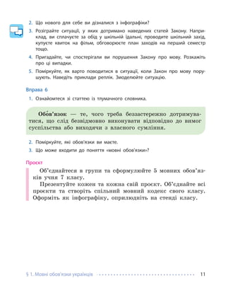 § 1. Мовні обов’язки українців 11
2. Що нового для себе ви дізналися з інфографіки?
3. Розіграйте ситуації, у яких дотримано наведених статей Закону. Напри-
клад, ви сплачуєте за обід у шкільній їдальні, проводите шкільний захід,
купуєте квиток на фільм, обговорюєте план заходів на перший семестр
тощо.
4. Пригадайте, чи спостерігали ви порушення Закону про мову. Розкажіть
про ці випадки.
5. Поміркуйте, як варто поводитися в ситуації, коли Закон про мову пору-
шують. Наведіть приклади реплік. Змоделюйте ситуацію.
Вправа 6
1. Ознайомтеся зі статтею із тлумачного словника.
Обо́в’язок — те, чого треба беззастережно дотримува-
тися, що слід безвідмовно виконувати відповідно до вимог
суспільства або виходячи з власного сумління.
2. Поміркуйте, які обов’язки ви маєте.
3. Що може входити до поняття «мовні обов’язки»?
Проєкт
Об’єднайтеся в групи та сформулюйте 5 мовних обов’яз-
ків учня 7 класу.
Презентуйте кожен та кожна свій проєкт. Об’єднайте всі
проєкти та створіть спільний мовний кодекс свого класу.
Оформіть як інфографіку, оприлюдніть на стенді класу.
 