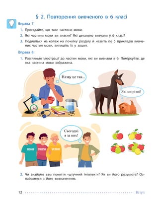 Вступ
12
§ 2. Повторення вивченого в 6 класі
Вправа 7
1. Пригадайте, що таке частини мови.
2. Які частини мови ви знаєте? Які детально вивчали у 6 класі?
3. Подивіться на колаж на початку розділу й назвіть по 5 прикладів вивче-
них частин мови, випишіть їх у зошит.
Вправа 8
1. Розгляньте ілюстрації до частин мови, які ви вивчали в 6. Поміркуйте, де
яка частина мови зображена.
Сьогодні
я за них!
Які ми різні!
Назву це так...
2. Чи знайоме вам поняття «штучний інтелект»? Як ви його розумієте? Оз-
найомтеся з його визначенням.
 