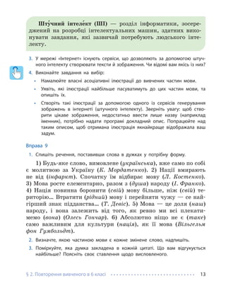 § 2. Повторення вивченого в 6 класі 13
Шту́чний інтеле́кт (ШІ) — розділ інформатики, зосере-
джений на розробці інтелектуальних машин, здатних вико-
нувати завдання, які зазвичай потребують людського інте-
лекту.
3. У мережі «Інтернет» існують сервіси, що дозволяють за допомогою штуч-
ного інтелекту створювати тексти й зображення. Чи відомі вам якісь із них?
4. Виконайте завдання на вибір:
• Намалюйте власні асоціативні ілюстрації до вивчених частин мови.
• Уявіть, які ілюстрації найбільше пасуватимуть до цих частин мови, та
опишіть їх.
• Створіть такі ілюстрації за допомогою одного із сервісів генерування
зображень в інтернеті (штучного інтелекту). Зверніть увагу: щоб ство-
рити цікаве зображення, недостатньо ввести лише назву (наприклад
іменник), потрібно надати програмі докладний опис. Попрацюйте над
таким описом, щоб отримана ілюстрація якнайкраще відображала ваш
задум.
Вправа 9
1. Спишіть речення, поставивши слова в дужках у потрібну форму.
1) Будь-яке слово, вимовлене (українська), вже само по собі
є молитвою за Україну (К. Мордатенко). 2) Нації вмирають
не від (інфаркт). Спочатку їм відбирає мову (Л. Костенко).
3) Мова росте елементарно, разом з (душа) народу (І. Франко).
4) Нація повинна боронити (свій) мову більше, ніж (свій) те-
риторію… Втратити (рідний) мову і перейняти чужу — се най-
гірший знак підданства… (Т. Девіс). 5) Мова — це доля (наш)
народу, і вона залежить від того, як ревно ми всі плекати-
мемо (вона) (Олесь Гончар). 6) Абсолютно ніщо не є (таке)
само важливим для культури (нація), як її мова (Вільгельм
фон Гумбольдт).
2. Визначте, якою частиною мови є кожне змінене слово, надпишіть.
3. Поміркуйте, яка думка закладена в кожній цитаті. Що вам відгукується
найбільше? Поясніть своє ставлення щодо висловленого.
 