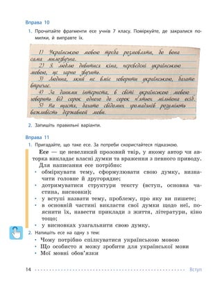 Вступ
14
Вправа 10
1. Прочитайте фрагменти есе учнів 7 класу. Поміркуйте, де закралися по-
милки, й виправте їх.
1) Українською мовою треба розмовляти, бо вона
сама милозвучна.
2) Я люблю дивитися кіна, переведені українською
мовою, це гарно звучить.
3) Людина, який не вміє говорити українською, багато
втрачає.
4) За даними інтернета, в світі українською мовою
говорить від сорок одного до сорок п’ятьох мільйона осіб.
5) На щастя, багато свідомих громадянів розуміють
важливість державной мови.
2. Запишіть правильні варіанти.
Вправа 11
1. Пригадайте, що таке есе. За потреби скористайтеся підказкою.
Есе — це невеликий прозовий твір, у якому автор чи ав-
торка викладає власні думки та враження з певного приводу.
Для написання есе потрібно:
• обміркувати тему, сформулювати свою думку, визна-
чити головне й другорядне;
• дотримуватися структури тексту (вступ, основна ча-
стина, висновки);
• у вступі назвати тему, проблему, про яку ви пишете;
• в основній частині викласти свої думки щодо неї, по-
яснити їх, навести приклади з життя, літератури, кіно
тощо;
• у висновках узагальнити свою думку.
2. Напишіть есе на одну з тем:
• Чому потрібно спілкуватися українською мовою
• Що особисто я можу зробити для української мови
• Мої мовні обов’язки
 