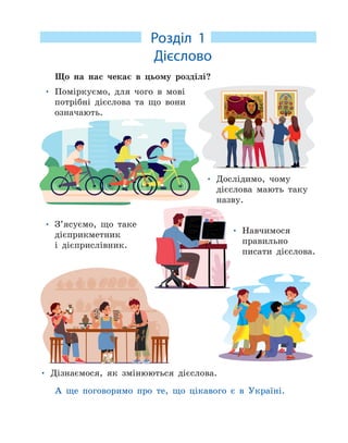 Розділ 1
. Дієслово
Що на нас чекає в цьому розділі?
• Поміркуємо, для чого в мові
потрібні дієслова та що вони
означають.
• Дослідимо, чому
дієслова мають таку
назву.
• Дізнаємося, як змінюються дієслова.
• З’ясуємо, що таке
дієприкметник
і дієприслівник.
• Навчимося
правильно
писати дієслова.
А ще поговоримо про те, що цікавого є в Україні.
 
