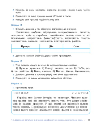 § 3. Дієслово: загальне значення, морфологічні ознаки, синтаксична роль 17
2. Поясніть, за яким критерієм вирізняли дієслова з-поміж інших частин
мови.
3. Поміркуйте, за якою ознакою слова об’єднані в групи.
4. Наведіть свій приклад подібного ряду слів.
Вправа 14
1. Випишіть дієслова у три стовпчики відповідно до значення.
Навчатися, любити, міркувати, випромінювати, співати,
відчувати, мріяти, стрибати, подобатися, знати, лежати, зо-
бражувати, звертатися, фотографувати, поспішати, стояти,
зупинятися, назвати, ізолювати, повторювати, радіти.
Процес Дія Стан
2. Доповніть кожний стовпчик двома своїми прикладами.
Вправа 15
1. Усно складіть короткі речення із запропонованими словами.
1) Думаю, думаємо. 2) Пишу, пишеш, пише. 3) Побіг, по-
бігла, побігло. 4) Вчив, вивчив. 5) Бачиш, бачив, бачитимеш.
2. Дослідіть дієслова в кожному рядку. Чим вони відрізняються?
3. Поміркуйте, за якими категоріями змінюються дієслова.
Вправа 16
1. Прочитайте текст.
17:25 93%
Україна має багату історію та культуру. Чимало ціка-
вих фактів про неї здивують навіть тих, хто добре знайо-
мий із нашою країною. У цій статті ми наведемо кілька
таких фактів. Пропонуємо кожному долучитися до напов-
нення цього списку: додавайте цікаві факти в коментарях!
 