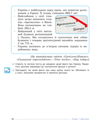 Розділ 1. Дієслово
18
• Україна є найбільшою серед країн, які повністю розта-
шовані в Європі. Її площа становить 603,7 км2
.
• Найглибшою у світі стан-
цією метро вважають стан-
цію «Арсенальна» в Києві.
Вона розташована на гли-
бині 105,5 м.
• Найдовший у світі житло-
вий будинок розташований
у Луцьку. Він складається зі сполучених між собою
будинків і створює архітектурний ансамбль завдовжки
2 км 775 м.
• Україна належить до п’ятірки світових лідерів із ви-
робництва меду.
(За матеріалами сайтів «Суспільне.Новини»,
«Галицький кореспондент», «Твоє місто», «Day today»)
2. Спишіть ту частину тексту, де наведено цікаві факти про Україну. Підкре-
сліть дієслова відповідно до синтаксичної функції в реченні.
3. Пригадайте, які цікаві факти про нашу країну знаєте ви. Обговоріть їх
у класі. Записуйте використані в мовленні дієслова.
 