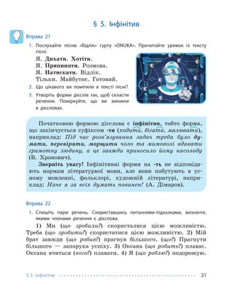 § 5. Інфінітив 21
§ 5. Інфінітив
Вправа 21
1. Послухайте пісню «Відлік» гурту «ONUKA». Прочитайте уривок із тексту
пісні.
Я. Дихати. Хотіти.
Я. Припиняти. Розмова.
Я. Натискати. Відлік.
Тільки. Майбутнє. Готовий.
2. Що цікавого ви помітили в тексті пісні?
3. Утворіть форми дієслів так, щоб скласти
речення. Поміркуйте, що ви змінили
в дієсловах.
Початковою формою дієслова є інфінітив, тобто форма,
що закінчується суфіксом -ти (ходити, бігати, малювати),
наприклад: Під час розв’язування задач треба було ду-
мати, перевіряти, морщити чоло та мимоволі вдавати
грамотну людину, а це завжди приносило йому насолоду
(В. Хронович).
Зверніть увагу! Інфінітивні форми на -ть не відповіда-
ють нормам літературної мови, але вони побутують в ус-
ному мовленні, фольклорі, художній літературі, напри-
клад: Наче я за всіх думать повинен! (А. Дімаров).
Вправа 22
1. Спишіть пари речень. Скориставшись питаннями-підказками, визначте,
якими членами речення є дієслова.
1) Ми (що зробили?) скористалися цією можливістю.
Треба (що зробити?) скористатися цією можливістю. 2) Мій
брат завжди (що робив?) прагнув більшого. (що?) Прагнути
більшого — запорука успіху. 3) Оксана (що робить?) плаває.
Оксана вчиться (чого?) плавати. 4) Я (що роблю?) подорожую.
 