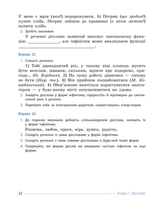 Розділ 1. Дієслово
22
У мене є мрія (яка?) подорожувати. 5) Петрик (що зробив?)
купив хліба. Петрик зайшов до крамниці (з якою метою?)
купити хліба.
2. Зробіть висновок:
У реченні дієслово зазвичай виконує синтаксичну функ-
цію _____________, але інфінітив може виконувати функції
________________________________.
Вправа 23
1. Спишіть речення.
1) Тобі дванадцятий рік, у такому віці хлопець мусить
бути веселим, жвавим, сильним, мріяти про подорожі, при-
годи… (О. Бердник). 2) На чужу роботу дивитися — ситому
не бути (Нар. тв.). 3) Він прийшов познайомитися (М. Ко-
цюбинський). 4) Обов’язково навчіться користуватися навіга-
тором — у будь-якому місті почуватиметеся як удома.
2. Знайдіть дієслова у формі інфінітива, підкресліть їх відповідно до синтак-
сичної ролі в реченні.
3. Перевірте себе за електронним додатком, скориставшись к’юар-кодом.
Вправа 24
1. До поданих іменників доберіть спільнокореневі дієслова, запишіть їх
у формі інфінітива.
Розмова, любов, краса, віра, думка, радість.
2. Складіть речення із цими дієсловами у формі інфінітива.
3. Складіть речення з тими самими дієсловами в будь-якій іншій формі.
4. Поміркуйте, які форми дієслів ми вживаємо частіше: інфінітив чи інші
форми.
 