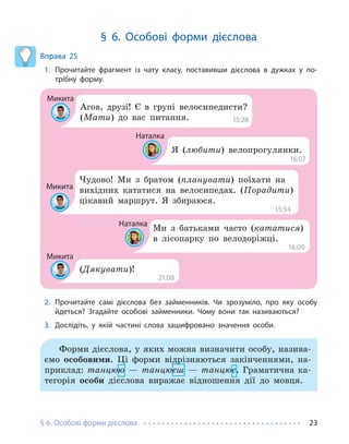 § 6. Особові форми дієслова 23
§ 6. Особові форми дієслова
Вправа 25
1. Прочитайте фрагмент із чату класу, поставивши дієслова в дужках у по-
трібну форму.
Микита
Наталка
Наталка
Микита
Микита
Агов, друзі! Є в групі велосипедисти?
(Мати) до вас питання.
Я (любити) велопрогулянки.
Ми з батьками часто (кататися)
в лісопарку по велодоріжці.
Чудово! Ми з братом (планувати) поїхати на
вихідних кататися на велосипедах. (Порадити)
цікавий маршрут. Я збираюся.
(Дякувати)!
15:28
15:54
16:07
16:09
21:08
2. Прочитайте самі дієслова без займенників. Чи зрозуміло, про яку особу
йдеться? Згадайте особові займенники. Чому вони так називаються?
3. Дослідіть, у якій частині слова зашифровано значення особи.
Форми дієслова, у яких можна визначити особу, назива-
ємо особовими. Ці форми відрізняються закінченнями, на-
приклад: танцюю — танцюєш — танцює. Граматична ка-
тегорія особи дієслова виражає відношення дії до мовця.
 