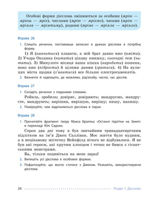 Розділ 1. Дієслово
24
Особові форми дієслова змінюються за особами (мрію —
мрієш — мріє), числами (мрію — мріємо), часами (мрію —
мріяла — мріятиму), родами (мріяв — мріяла — мріяло).
Вправа 26
1. Спишіть речення, поставивши записані в дужках дієслова в потрібну
форму.
1) Я (навчитися) плавати, а мій брат давно вже (вміти).
2) Учора Оксанка (читати) цікаву книжку, сьогодні теж (чи-
тати). 3) Минулого місяця наша кішка (народити) кошеня,
воно вже (підрости) й цілими днями (гратися). 4) На вули-
цях міста щодня (з’явитися) все більше електросамокатів.
2. Визначте й надпишіть, де можливо, рід/особу, число, час дієслів.
Вправа 27
1. Складіть речення з поданими словами.
Робила, зробила; довіряє, довіряють; мандруємо, мандру-
єте, мандрують; вирішив, вирішую, вирішу; пишу, напишу.
2. Поміркуйте, чим відрізняються дієслова в парах.
Вправа 28
1. Прочитайте фрагмент твору Макса Бралльє «Останні підлітки на Землі»
в перекладі Юлі Садохи.
Сорок два дні тому я був звичайним тринадцятирічним
підлітком на ім’я Джек Салліван. Моє життя було нудним,
а в нецікавому містечку Вейкфілд нічого не відбувалося. Я не
був ані героєм, ані крутим хлопцем і точно не бився з гігант-
ськими монстрами.
Ба, тільки подивіться на мене зараз!
2. Випишіть усі дієслова в особових формах.
3. Пофантазуйте, що могло статися з Джеком. Розкажіть, використовуючи
діє­слова.
 