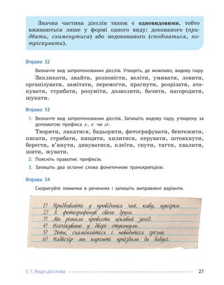 § 7. Види дієслова 27
Значна частина дієслів також є одновидовими, тобто
вживаються лише у формі одного виду: доконаного (при-
дбати, схаменутися) або недоконаного (сподіватися, по-
тріскувати).
Вправа 32
Визначте вид запропонованих дієслів. Утворіть, де можливо, видову пару.
Закликати, знайти, розповісти, веліти, умивати, ловити,
організувати, замітати, перемогти, прагнути, розрізати, ата-
кувати, стрибати, розуміти, дозволяти, бачити, нагородити,
шукати.
Вправа 33
1. Визначте вид запропонованих дієслів. Запишіть видову пару, утворену за
допомогою префікса з-, с- чи зі-.
Творити, лякатися, бадьорити, фотографувати, бентежити,
писати, стрибати, нищити, хилитися, керувати, штовхнути,
берегти, в’янути, дивуватися, клеїти, гнути, тягти, хвалити,
шити, жувати.
2. Поясніть правопис префіксів.
3. Запишіть два останні слова фонетичною транскрипцією.
Вправа 34
Скоригуйте помилки в реченнях і запишіть виправлені варіанти.
1) Придбавайте у провідника чай, каву, цукерки.
2) Я фотографонув свого друга.
3) Ми рішили провести цікавий захід.
4) Неочікувано у двері стуконули.
5) Діти, схаменяйтеся і поводьтеся ґречно.
6) Надвечір ми нарешті приїздили до бабусі.
 