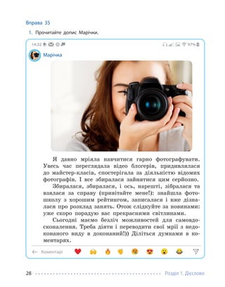 Розділ 1. Дієслово
28
Вправа 35
1. Прочитайте допис Марічки.
Коментарі
97%
14:32
Марічка
Я давно мріяла навчитися гарно фотографувати.
Увесь час переглядала відео блогерів, придивлялася
до майстер-класів, спостерігала за діяльністю відомих
фотографів. І все збиралася зайнятися цим серйозно.
Збиралася, збиралася, і ось, нарешті, зібралася та
взялася за справу (привітайте мене!): знайшла фото-
школу з хорошим рейтингом, записалася і вже дізна-
лася про розклад занять. Отож слідкуйте за новинами:
уже скоро порадую вас прекрасними світлинами.
Сьогодні маємо безліч можливостей для самовдо-
сконалення. Треба діяти і переводити свої мрії з недо-
конаного виду в доконаний!)) Діліться думками в ко-
ментарях.
 