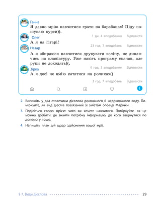 § 7. Види дієслова 29
Ганна
Я давно мрію навчитися грати на барабанах! Піду по-
шукаю курси)).
Олег
А я на гітарі!
Назар
А я збираюся навчитися друкувати всліпу, не дивля-
чись на клавіатуру. Уже навіть програму скачав, але
руки не доходять((.
Зірка
А я досі не вмію кататися на роликах((
1 дн. 4 вподобання Відповісти
23 год. 7 вподобань
9 год. 3 вподобання
3 год. 7 вподобань
Відповісти
Відповісти
Відповісти
Г
2. Випишіть у два стовпчики дієслова доконаного й недоконаного виду. По-
міркуйте, як вид дієслів пов’язаний зі змістом оповіді Марічки.
3. Поділіться своєю мрією: чого ви хочете навчитися. Поміркуйте, як це
можна зробити: де знайти потрібну інформацію, до кого звернутися по
допомогу тощо.
4. Напишіть план дій щодо здійснення вашої мрії.
 