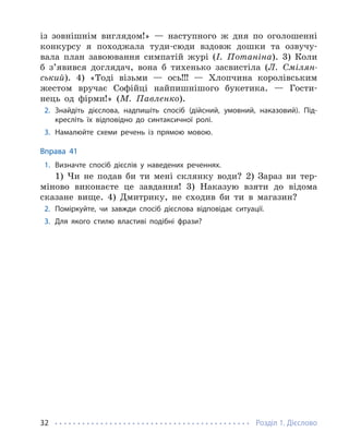 Розділ 1. Дієслово
32
із зовнішнім виглядом!» — наступного ж дня по оголошенні
конкурсу я походжала туди-сюди вздовж дошки та озвучу-
вала план завоювання симпатій журі (І. Потаніна). 3) Коли
б з’явився доглядач, вона б тихенько засвистіла (Л. Смілян-
ський). 4) «Тоді візьми — ось!!! — Хлопчина королівським
жестом вручає Софійці найпишнішого букетика. — Гости-
нець од фірми!» (М. Павленко).
2. Знайдіть дієслова, надпишіть спосіб (дійсний, умовний, наказовий). Під-
кресліть їх відповідно до синтаксичної ролі.
3. Намалюйте схеми речень із прямою мовою.
Вправа 41
1. Визначте спосіб дієслів у наведених реченнях.
1) Чи не подав би ти мені склянку води? 2) Зараз ви тер-
міново виконаєте це завдання! 3) Наказую взяти до відома
сказане вище. 4) Дмитрику, не сходив би ти в магазин?
2. Поміркуйте, чи завжди спосіб дієслова відповідає ситуації.
3. Для якого стилю властиві подібні фрази?
 