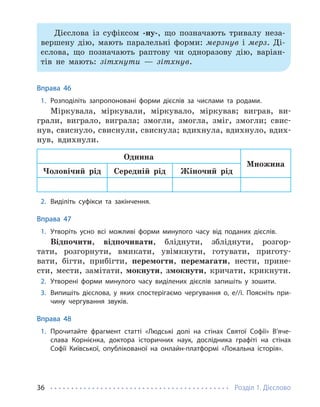 Розділ 1. Дієслово
36
Дієслова із суфіксом -ну-, що позначають тривалу неза-
вершену дію, мають паралельні форми: мерзнув і мерз. Ді-
єслова, що позначають раптову чи одноразову дію, варіан-
тів не мають: зітхнути — зітхнув.
Вправа 46
1. Розподіліть запропоновані форми дієслів за числами та родами.
Міркувала, міркували, міркувало, міркував; виграв, ви-
грали, виграло, виграла; змогли, змогла, зміг, змогли; свис-
нув, свиснуло, свиснули, свиснула; вдихнула, вдихнуло, вдих-
нув, вдихнули.
Однина
Множина
Чоловічий рід Середній рід Жіночий рід
2. Виділіть суфікси та закінчення.
Вправа 47
1. Утворіть усно всі можливі форми минулого часу від поданих дієслів.
Відпочити, відпочивати, бліднути, збліднути, розгор-
тати, розгорнути, вмикати, увімкнути, готувати, приготу-
вати, бігти, прибігти, перемогти, перемагати, нести, прине-
сти, мести, замітати, мокнути, змокнути, кричати, крикнути.
2. Утворені форми минулого часу виділених дієслів запишіть у зошити.
3. Випишіть дієслова, у яких спостерігаємо чергування о, е//і. Поясніть при-
чину чергування звуків.
Вправа 48
1. Прочитайте фрагмент статті «Людські долі на стінах Святої Софії» В’яче­
слава Корнієнка, доктора історичних наук, дослідника графіті на стінах
Софії Київської, опублікованої на онлайн-платформі «Локальна історія».
 
