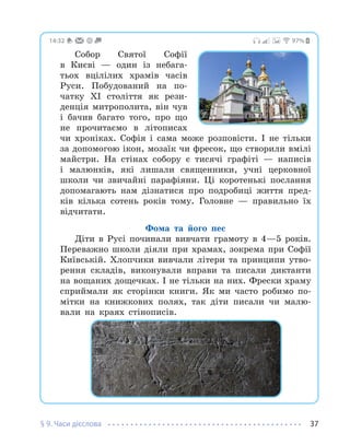 § 9. Часи дієслова 37
97%
14:32
Собор Святої Софії
в Києві — один із небага-
тьох вцілілих храмів часів
Руси. Побудований на по-
чатку XI століття як рези-
денція митрополита, він чув
і бачив багато того, про що
не прочитаємо в літописах
чи хроніках. Софія і сама може розповісти. І не тільки
за допомогою ікон, мозаїк чи фресок, що створили вмілі
майстри. На стінах собору є тисячі графіті — написів
і малюнків, які лишали священники, учні церковної
школи чи звичайні парафіяни. Ці коротенькі послання
допомагають нам дізнатися про подробиці життя пред-
ків кілька сотень років тому. Головне — правильно їх
відчитати.
Фома та його пес
Діти в Русі починали вивчати грамоту в 4—5 років.
Переважно школи діяли при храмах, зокрема при Софії
Київській. Хлопчики вивчали літери та принципи утво-
рення складів, виконували вправи та писали диктанти
на вощаних дощечках. І не тільки на них. Фрески храму
сприймали як сторінки книги. Як ми часто робимо по-
мітки на книжкових полях, так діти писали чи малю-
вали на краях стінописів.
 