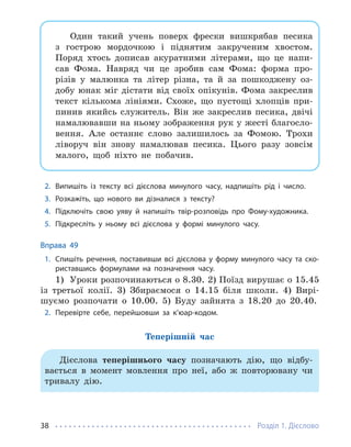 Розділ 1. Дієслово
38
Один такий учень поверх фрески вишкрябав песика
з гострою мордочкою і піднятим закрученим хвостом.
Поряд хтось дописав акуратними літерами, що це напи-
сав Фома. Навряд чи це зробив сам Фома: форма про-
різів у малюнка та літер різна, та й за пошкоджену оз-
добу юнак міг дістати від своїх опікунів. Фома закреслив
текст кількома лініями. Схоже, що пустощі хлопців при-
пинив якийсь служитель. Він же закреслив песика, двічі
намалювавши на ньому зображення рук у жесті благосло-
вення. Але останнє слово залишилось за Фомою. Трохи
ліворуч він знову намалював песика. Цього разу зовсім
малого, щоб ніхто не побачив.
2. Випишіть із тексту всі дієслова минулого часу, надпишіть рід і число.
3. Розкажіть, що нового ви дізналися з тексту?
4. Підключіть свою уяву й напишіть твір-розповідь про Фому-художника.
5. Підкресліть у ньому всі дієслова у формі минулого часу.
Вправа 49
1. Спишіть речення, поставивши всі дієслова у форму минулого часу та ско-
риставшись формулами на позначення часу.
1) Уроки розпочинаються о 8.30. 2) Поїзд вирушає о 15.45
із третьої колії. 3) Збираємося о 14.15 біля школи. 4) Вирі-
шуємо розпочати о 10.00. 5) Буду зайнята з 18.20 до 20.40.
2. Перевірте себе, перейшовши за к’юар-кодом.
Теперішній час
Дієслова теперішнього часу позначають дію, що відбу-
вається в момент мовлення про неї, або ж повторювану чи
тривалу дію.
 