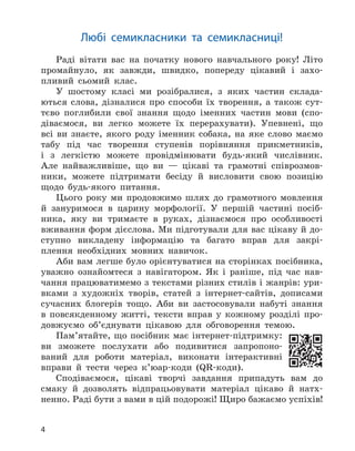 4
Любі семикласники та семикласниці!
Раді вітати вас на початку нового навчального року! Літо
промайнуло, як завжди, швидко, попереду цікавий і захо-
пливий сьомий клас.
У шостому класі ми розібралися, з яких частин склада-
ються слова, дізналися про способи їх творення, а також сут-
тєво поглибили свої знання щодо іменних частин мови (спо-
діваємося, ви легко можете їх перерахувати). Упевнені, що
всі ви знаєте, якого роду іменник собака, на яке слово маємо
табу під час творення ступенів порівняння прикметників,
і з легкістю можете провідмінювати будь-який числівник.
Але найважливіше, що ви — цікаві та грамотні співрозмов-
ники, можете підтримати бесіду й висловити свою позицію
щодо будь-якого питання.
Цього року ми продовжимо шлях до грамотного мовлення
й зануримося в царину морфології. У першій частині посіб-
ника, яку ви тримаєте в руках, дізнаємося про особливості
вживання форм дієслова. Ми підготували для вас цікаву й до-
ступно викладену інформацію та багато вправ для закрі-
плення необхідних мовних навичок.
Аби вам легше було орієнтуватися на сторінках посібника,
уважно ознайомтеся з навігатором. Як і раніше, під час нав-
чання працюватимемо з текстами різних стилів і жанрів: ури-
вками з художніх творів, статей з інтернет-сайтів, дописами
сучасних блогерів тощо. Аби ви застосовували набуті знання
в повсякденному житті, тексти вправ у кожному розділі про-
довжуємо об’єднувати цікавою для обговорення темою.
Пам’ятайте, що посібник має інтернет-підтримку:
ви зможете послухати або подивитися запропоно-
ваний для роботи матеріал, виконати інтерактивні
вправи й тести через к’юар-коди (QR-коди).
Сподіваємося, цікаві творчі завдання припадуть вам до
смаку й дозволять відпрацьовувати матеріал цікаво й натх-
ненно. Раді бути з вами в цій подорожі! Щиро бажаємо успіхів!
 