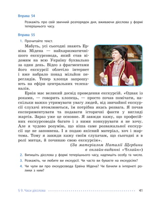§ 9. Часи дієслова 41
Вправа 54
Розкажіть про свій звичний розпорядок дня, вживаючи дієслова у формі
теперішнього часу.
Вправа 55
1. Прочитайте текст.
Мабуть, усі сьогодні знають Ер-
віна Мідена — найхаризматичні-
шого екскурсовода, який став ві-
домим на всю Україну буквально
за один день. Відео з фрагментами
його екскурсії облетіло інтернет
і вже набрало понад мільйон пе-
реглядів. Тепер хлопця запрошу-
ють на ефіри центральних телека-
налів.
Ервін має великий досвід проведення екскурсій. «Однак із
роками, — говорить хлопець, — просто почав помічати, на-
скільки важко утримувати увагу людей, від звичайної екскур-
сії слухачі втомлюються, їм потрібна якась розвага. Я почав
експериментувати та подавати історичні факти у вигляді
жартів. Зараз уже це основне. Я завжди кажу, що професій-
них екскурсоводів багато і з ними конкурувати я не хочу.
Але я чудово розумію, що ніша саме розважальної екскур-
сії ще не заповнена. І я подаю якісний матеріал, хоч і жар-
тома. Тому я завжди кажу своїм слухачам, що сьогодні я в
ролі митця, й починаю свою екскурсію».
(За матеріалом Наталії Щербини
в онлайн-виданні «Челайн»)
2. Випишіть дієслова у формі теперішнього часу, надпишіть особу та число.
3. Розкажіть, чи любите ви екскурсії. Чи часто ви буваєте на екскурсіях?
4. Чи чули ви про екскурсовода Ервіна Мідена? Чи бачили в інтернеті ро-
лики з ним?
 