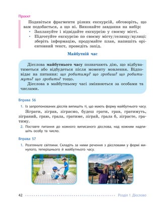 Розділ 1. Дієслово
42
Проєкт
Подивіться фрагменти різних екскурсій, обговоріть, що
вам подобається, а що ні. Виконайте завдання на вибір:
• Заплануйте і відвідайте екскурсію у своєму місті.
• Підготуйте екскурсію по своєму місту/селищу/вулиці:
зберіть інформацію, продумайте план, напишіть орі-
єнтовний текст, проведіть захід.
Майбутній час
Дієслова майбутнього часу позначають дію, що відбува-
тиметься або відбудеться після моменту мовлення. Відпо-
відає на питання: що робитиму? що зробиш? що робити-
муть? що зробить? тощо.
Дієслова в майбутньому часі змінюються за особами та
числами.
Вправа 56
1. Із запропонованих дієслів випишіть ті, що мають форму майбутнього часу.
Зіграти, зіграв, зіграємо, будеш грати, грав, гратимуть,
зіграний, граю, грала, гратиме, зіграй, грала б, зіграєте, гра-
тиму.
2. Поставте питання до кожного виписаного дієслова, над кожним надпи-
шіть особу та число.
Вправа 57
1. Розгляньте світлини. Складіть за ними речення з дієсловами у формі ми-
нулого, теперішнього й майбутнього часу.
 