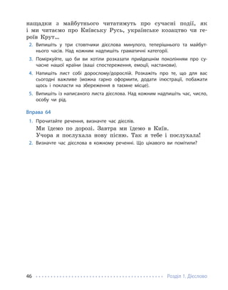 Розділ 1. Дієслово
46
нащадки з майбутнього читатимуть про сучасні події, як
і ми читаємо про Київську Русь, українське козацтво чи ге-
роїв Крут…
2. Випишіть у три стовпчики дієслова минулого, теперішнього та майбут-
нього часів. Над кожним надпишіть граматичні категорії.
3. Поміркуйте, що би ви хотіли розказати прийдешнім поколінням про су-
часне нашої країни (ваші спостереження, емоції, настанови).
4. Напишіть лист собі дорослому/дорослій. Розкажіть про те, що для вас
сьогодні важливе (можна гарно оформити, додати ілюстрації, побажати
щось і покласти на збереження в таємне місце).
5. Випишіть із написаного листа дієслова. Над кожним надпишіть час, число,
особу чи рід.
Вправа 64
1. Прочитайте речення, визначте час дієслів.
Ми їдемо по дорозі. Завтра ми їдемо в Київ.
Учора я послухала нову пісню. Так я тебе і послухала!
2. Визначте час дієслова в кожному реченні. Що цікавого ви помітили?
 
