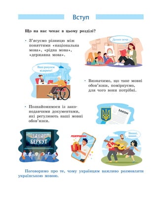 Вступ
Що на нас чекає в цьому розділі?
• З’ясуємо різницю між
поняттями «національна
мова», «рідна мова»,
«державна мова».
• Визначимо, що таке мовні
обов’язки, поміркуємо,
для чого вони потрібні.
• Познайомимося із зако-
нодавчими документами,
які регулюють наші мовні
обов’язки.
Поговоримо про те, чому українцям важливо розмовляти
українською мовою.
 