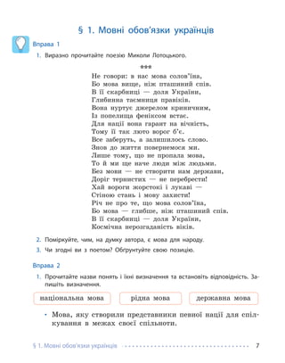 § 1. Мовні обов’язки українців 7
§ 1. Мовні обов’язки українців
Вправа 1
1. Виразно прочитайте поезію Миколи Лотоцького.
***
Не говори: в нас мова солов’їна,
Бо мова вище, ніж пташиний спів.
В її скарбниці — доля України,
Глибинна таємниця правіків.
Вона нуртує джерелом криничним,
Із попелища феніксом встає.
Для нації вона гарант на вічність,
Тому її так люто ворог б’є.
Все заберуть, а залишилось слово.
Знов до життя повернемося ми.
Лише тому, що не пропала мова,
То й ми ще наче люди між людьми.
Без мови — не створити нам держави,
Доріг тернистих — не перебрести!
Хай вороги жорстокі і лукаві —
Стіною стань і мову захисти!
Річ не про те, що мова солов’їна,
Бо мова — глибше, ніж пташиний спів.
В її скарбниці — доля України,
Космічна нерозгаданість віків.
2. Поміркуйте, чим, на думку автора, є мова для народу.
3. Чи згодні ви з поетом? Обґрунтуйте свою позицію.
Вправа 2
1. Прочитайте назви понять і їхні визначення та встановіть відповідність. За-
пишіть визначення.
національна мова рідна мова державна мова
• Мова, яку створили представники певної нації для спіл-
кування в межах своєї спільноти.
 