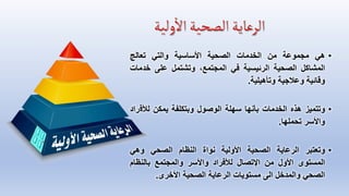 •
‫هي‬
‫مجموعة‬
‫من‬
‫الخدمات‬
‫الصحية‬
‫األساسية‬
‫والتي‬
‫تعالج‬
‫المشاكل‬
‫الصحية‬
‫الرئيسية‬
‫في‬
،‫المجتمع‬
‫وتشتمل‬
‫على‬
‫خد‬
‫مات‬
‫وقائية‬
‫وعالجية‬
‫وتأهيلية‬
.
•
‫وتتميز‬
‫هذه‬
‫الخدمات‬
‫بأنها‬
‫سهلة‬
‫الوصول‬
‫وبتكلفة‬
‫يمكن‬
‫لألف‬
‫راد‬
‫واألسر‬
‫تحملها‬
.
•
‫وتعتبر‬
‫الرعاية‬
‫الصحية‬
‫األولية‬
‫نواة‬
‫النظام‬
‫الصحي‬
‫وهي‬
‫المستوى‬
‫األول‬
‫من‬
‫اإلتصال‬
‫لألفراد‬
‫واألسر‬
‫والمجتمع‬
‫بالنظام‬
‫الصحي‬
‫والمدخل‬
‫الى‬
‫مستويات‬
‫الرعاية‬
‫الصحية‬
‫األخرى‬
.
 