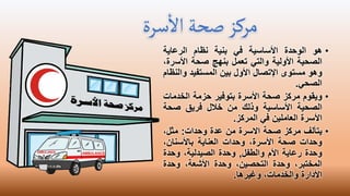 ‫سرة‬
‫أ‬
‫ال‬‫صحة‬‫مركز‬
•
‫هو‬
‫الوحدة‬
‫األساسية‬
‫في‬
‫بنية‬
‫نظام‬
‫الرعاية‬
‫الصحية‬
‫األولية‬
‫والتي‬
‫تعمل‬
‫بنهج‬
‫صحة‬
‫األس‬
،‫رة‬
‫وهو‬
‫مستوى‬
‫اإلتصال‬
‫األول‬
‫بين‬
‫المستفيد‬
‫وا‬
‫لنظام‬
‫الصحي‬
.
•
‫ويقوم‬
‫مركز‬
‫صحة‬
‫األسرة‬
‫بتوفير‬
‫حزمة‬
‫الخدما‬
‫ت‬
‫الصحية‬
‫األساسية‬
‫وذلك‬
‫من‬
‫خالل‬
‫فريق‬
‫صحة‬
‫األسرة‬
‫العاملين‬
‫في‬
‫المركز‬
.
•
‫يتألف‬
‫مركز‬
‫صحة‬
‫االسرة‬
‫من‬
‫عدة‬
‫وحدات‬
:
‫مثل‬
،
‫وحدات‬
‫صحة‬
،‫األسرة‬
‫وحدات‬
‫العناية‬
،‫باألسنان‬
‫وحدة‬
‫رعاية‬
‫األم‬
‫والطفل‬
,
‫وحدة‬
،‫الصيدلية‬
‫وحدة‬
،‫المختبر‬
‫وحدة‬
،‫التحصين‬
‫وحدة‬
،‫األشعة‬
‫وحدة‬
‫األدارة‬
،‫والخدمات‬
‫وغيرها‬
.
 