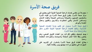 •
‫مجموعة‬
‫من‬
‫مقدمي‬
‫خدمات‬
‫الرعاية‬
‫الصحية‬
‫األولية‬
‫الذين‬
‫يعملون‬
‫ف‬
‫ي‬
‫مركز‬
‫صحة‬
‫األسرة‬
.
‫يتكون‬
‫فريق‬
‫صحة‬
‫األسرة‬
‫من‬
‫أطباء‬
‫األسرة‬
‫والمعاونين‬
‫الصحيين‬
‫والصيادلة‬
‫ومساعدي‬
‫الصيدلة‬
‫وأطباء‬
‫األس‬
‫نان‬
‫ومساعدي‬
‫األسنان‬
‫وفنيي‬
‫المختبرات‬
‫واإلداريين‬
‫والفنيين‬
‫وعما‬
‫ل‬
‫الخدمة‬
‫وغيرهم‬
.
•
‫فريق‬
‫صحة‬
‫األسرة‬
‫مسؤول‬
‫عن‬
‫تقديم‬
‫حزمة‬
‫ال‬
‫خدمات‬
‫الصح‬
‫ي‬
‫ة‬
،‫األساسية‬
‫وتنفيذ‬
‫فعاليات‬
‫الرعاية‬
‫الصحية‬
‫األولية‬
‫األخرى‬
‫داخ‬
‫ل‬
‫وخارج‬
‫بناية‬
‫مركز‬
‫صحة‬
‫األسرة‬
.
•
‫يوجد‬
‫توصيف‬
‫وظيفي‬
‫لكل‬
‫فرد‬
‫من‬
‫أعضاء‬
‫الفريق‬
‫الصحي‬
،
‫وهم‬
‫يعملون‬
ً
‫وفقا‬
‫ألدلة‬
‫العمل‬
‫المحدثة‬
‫والسياسات‬
‫واإلجراءات‬
‫المعتم‬
‫دة‬
ً
‫رسميا‬
.
•
‫يحتاج‬
‫أعضاء‬
‫فريق‬
‫صحة‬
‫األسرة‬
‫بأستمرار‬
‫الى‬
‫التدريب‬
‫على‬
‫المهارات‬
‫التي‬
‫تمكنهم‬
‫من‬
‫أداء‬
‫مهامهم‬
‫بيسر‬
‫وكفاءة‬
‫عالية‬
.
 