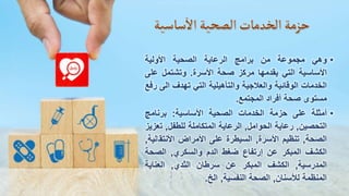 •
‫وهي‬
‫مجموعة‬
‫من‬
‫برامج‬
‫الرعاية‬
‫الصحية‬
‫األولية‬
‫األساسية‬
‫التي‬
‫يقدمها‬
‫مركز‬
‫صحة‬
‫األسرة‬
.
‫وتشتمل‬
‫عل‬
‫ى‬
‫الخدمات‬
‫الوقائية‬
‫والعالجية‬
‫والتأهيلية‬
‫التي‬
‫تهدف‬
‫الى‬
‫رفع‬
‫مستوى‬
‫صحة‬
‫أفراد‬
‫المجتمع‬
.
•
‫أمثلة‬
‫على‬
‫حزمة‬
‫الخدمات‬
‫الصحية‬
‫األساسية‬
:
‫برنامج‬
‫التحصين‬
,
‫رعاية‬
‫الحوامل‬
,
‫الرعاية‬
‫المتكاملة‬
‫للطفل‬
,
‫ت‬
‫عزيز‬
‫الصحة‬
,
‫تنظيم‬
‫األسرة‬
,
‫السيطرة‬
‫على‬
‫األمراض‬
‫األنتقا‬
‫لية‬
,
‫الكشف‬
‫المبكر‬
‫عن‬
‫إرتفاع‬
‫ضغط‬
‫الدم‬
‫والسكري‬
,
‫الصحة‬
‫المدرسية‬
,
‫الكشف‬
‫المبكر‬
‫عن‬
‫سرطان‬
‫الثدي‬
,
‫العناية‬
‫المنظمة‬
‫لألسنان‬
,
‫الصحة‬
‫النفسية‬
,
‫الخ‬
.
 