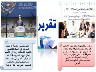 ‫األساس‬ ‫حجر‬ ‫إرساء‬ ‫في‬ ‫ساهم‬ ‫والذي‬
‫انطلق‬ ‫وقد‬ ،‫المعرفة‬ ‫مجتمع‬ ‫بناء‬ ‫في‬
‫لمجتمع‬ ‫واسع‬ ‫مفهوم‬ ‫من‬ ‫التقرير‬ ‫هذا‬
‫والقيم‬ ‫المهارات‬ ‫على‬ ‫يعتمد‬ ‫المعرفة‬
‫يتبنى‬ ‫كما‬ ،‫التمكينية‬ ‫والبيئات‬
‫اإلنسان‬ ‫تستهدف‬ ‫التي‬ ‫السياسات‬
‫العربي‬
‫توظيف‬ ‫بأهمية‬ ‫يوصي‬ ‫والذي‬
‫لتشجيع‬ ‫العمل‬ ‫في‬ ‫المعرفة‬
‫التعلي‬ ‫أن‬ ‫وبما‬ ،‫الشاملة‬ ‫التنمية‬
‫م‬
‫للتعلم‬ ‫الرئيسة‬ ‫البوابة‬ ‫يمثل‬
‫االستفا‬ ‫ينبغي‬ ‫فقد‬ ،‫المعرفي‬
‫دة‬
‫والتعليم‬ ‫العالي‬ ‫التعليم‬ ‫من‬
‫فاعلية‬ ‫أكثر‬ ‫نحو‬ ‫على‬ ‫المستمر‬
 