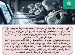 ‫ظهر‬
ChatGPT
‫عام‬ ‫في‬ ‫ة‬َّ‫مر‬ ‫ل‬َّ‫ألو‬
2018
‫شركة‬ ‫َّمت‬‫د‬‫ق‬ ‫عندما‬ ،
OpenAI
‫ل‬َّ‫ألو‬
‫لغة‬ ‫نموذج‬ ‫مرة‬
GPT
‫بها‬ ‫الخاص‬
.
‫شبيهة‬ ‫ردود‬ ‫توليد‬ ‫على‬ ‫ا‬ً‫قادر‬ ‫النموذج‬ ‫هذا‬ ‫كان‬
‫يونيو‬ ‫في‬ ‫إصداره‬ َّ‫م‬‫وت‬ ،‫حادثات‬ُ‫م‬‫وال‬ ‫لألسئلة‬ ‫باإلنسان‬
2020
ً‫ة‬‫ثور‬ ‫أحدث‬ ‫الذي‬ ‫هو‬
‫االصطناعي‬ ‫الذكاء‬ ‫مجال‬ ‫في‬ ً‫ة‬َ‫ي‬‫حقيق‬
.
‫نموذج‬ ‫استخدام‬ ‫يمكن‬
ChatGPT
‫اإلجاب‬ ‫أو‬ ‫تفسيرات‬ ‫تقديم‬ ‫خالل‬ ‫من‬ ‫تعليمية‬ ‫كأداة‬
‫ة‬
‫ختلفة‬ُ‫م‬ ‫مواضيع‬ ‫حول‬ ‫مالحظات‬ ‫تقديم‬ ‫أو‬ ‫األسئلة‬ ‫على‬
.
‫التعلم‬ ‫في‬ ‫يستخدم‬
‫المخصص‬
‫و‬ ‫االحتياجات‬ ‫معرفة‬ ‫خالل‬ ‫من‬ ‫طالب‬ ‫لكل‬ ‫صة‬َّ‫ص‬‫خ‬ُ‫م‬ ‫تعليمية‬ ‫تجارب‬ ‫بإنشاء‬
‫االهتمامات‬
‫الطالب‬ ‫ستوى‬ُ‫م‬‫و‬ ‫الفردية‬
.
‫َّد‬‫د‬‫ح‬ُ‫م‬ ‫بموضوع‬ ‫الخاص‬ ‫التدريس‬
.
‫في‬ ‫المساعدة‬
‫الواجبات‬
‫ة‬َّ‫ي‬‫المنزل‬
.
‫لالمتحانات‬ ‫والتحضير‬ ‫الدراسة‬ ‫في‬ ‫المساعدة‬
 