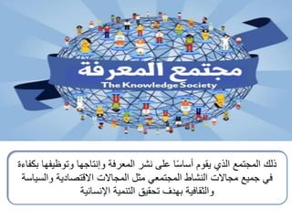 ‫بكفا‬ ‫وتوظيفها‬ ‫وإنتاجها‬ ‫المعرفة‬ ‫نشر‬ ‫على‬ ‫ا‬ً‫س‬‫أسا‬ ‫يقوم‬ ‫الذي‬ ‫المجتمع‬ ‫ذلك‬
‫ءة‬
‫والسياسة‬ ‫االقتصادية‬ ‫المجاالت‬ ‫مثل‬ ‫المجتمعي‬ ‫النشاط‬ ‫مجاالت‬ ‫جميع‬ ‫في‬
‫اإلنسانية‬ ‫التنمية‬ ‫تحقيق‬ ‫بهدف‬ ‫والثقافية‬
 